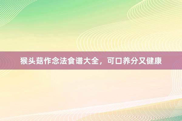 猴头菇作念法食谱大全，可口养分又健康