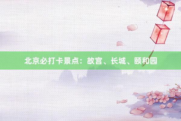 北京必打卡景点：故宫、长城、颐和园