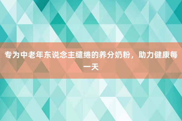 专为中老年东说念主缱绻的养分奶粉，助力健康每一天