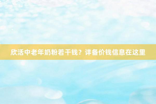 欣活中老年奶粉若干钱？详备价钱信息在这里