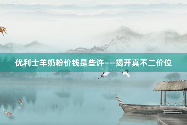 优利士羊奶粉价钱是些许——揭开真不二价位