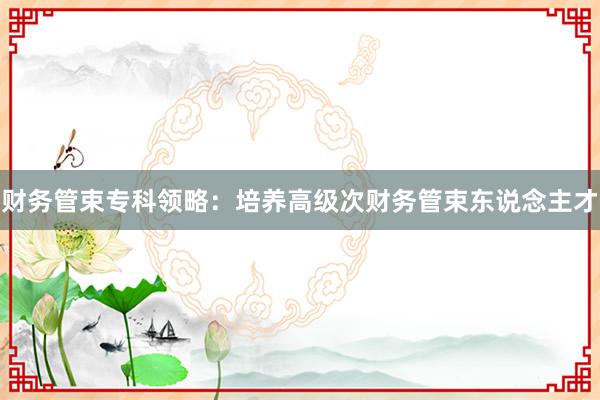 财务管束专科领略：培养高级次财务管束东说念主才