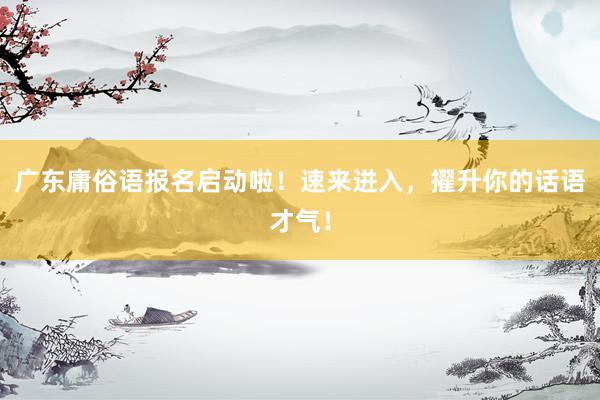 广东庸俗语报名启动啦！速来进入，擢升你的话语才气！