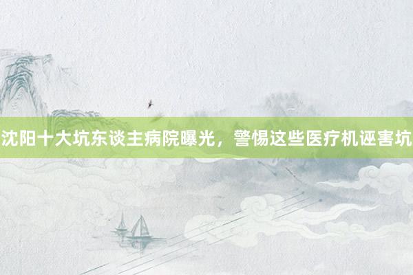 沈阳十大坑东谈主病院曝光，警惕这些医疗机诬害坑