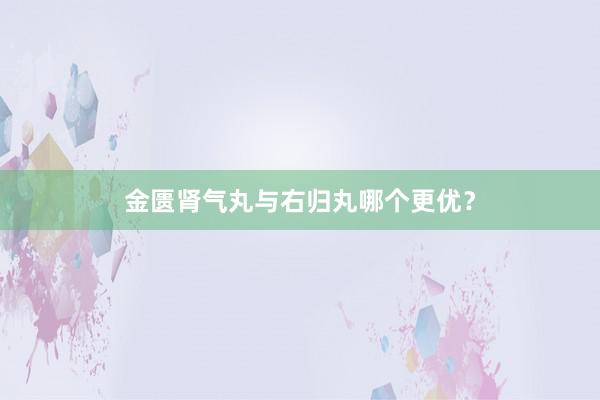 金匮肾气丸与右归丸哪个更优？